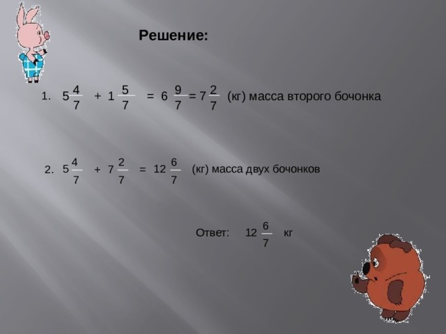 Решение: 9 2 4 5 (кг) масса второго бочонка 5 7 = 1 + 6 = 1. 7 7 7 7 2 6 4 5 (кг) масса двух бочонков 12 7 + = 2. 7 7 7 6 кг Ответ: 12 7 