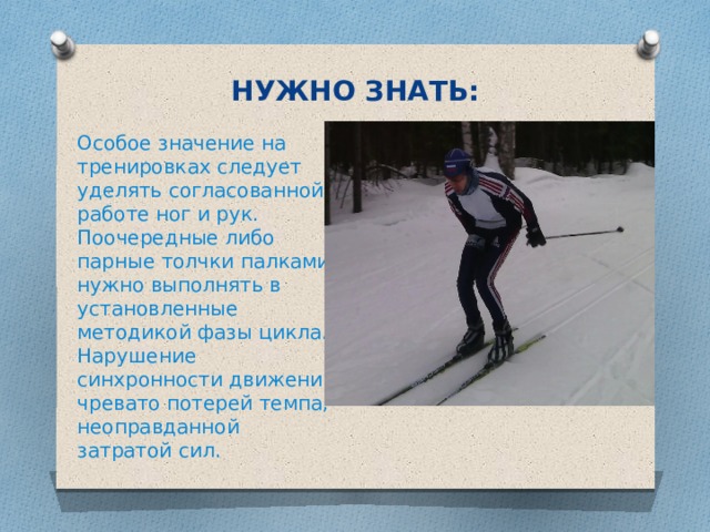 НУЖНО ЗНАТЬ: Особое значение на тренировках следует уделять согласованной работе ног и рук. Поочередные либо парные толчки палками нужно выполнять в установленные методикой фазы цикла. Нарушение синхронности движений чревато потерей темпа, неоправданной затратой сил. 