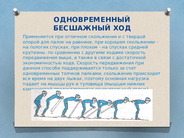 ОДНОВРЕМЕННЫЙ БЕСШАЖНЫЙ ХОД Применяется при отличном скольжении и с твердой опорой для палок на равнине, при хорошем скольжении - на пологих спусках, при плохом - на спусках средней крутизны. по сравнению с другими ходами скорость передвижения выше, а также в связи с достаточной экономичностью хода. Скорость передвижения при данном способе поддерживается только за счет одновременных толчков палками, скольжение происходит все время на двух лыжах, поэтому основная нагрузка падает на мышцы рук и туловища (мышцам нижних конечностей предоставляется относительный отдых).  