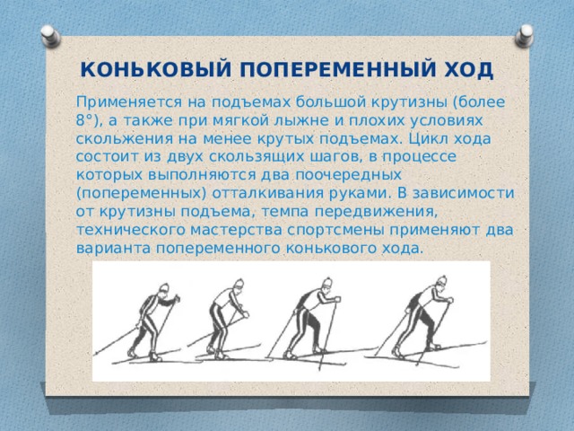 КОНЬКОВЫЙ ПОПЕРЕМЕННЫЙ ХОД Применяется на подъемах большой крутизны (более 8°), а также при мягкой лыжне и плохих условиях скольжения на менее крутых подъемах. Цикл хода состоит из двух скользящих шагов, в процессе которых выполняются два поочередных (попеременных) отталкивания руками. В зависимости от крутизны подъема, темпа передвижения, технического мастерства спортсмены применяют два варианта попеременного конькового хода. 