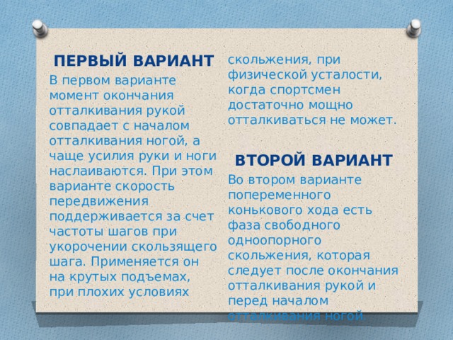 ПЕРВЫЙ ВАРИАНТ скольжения, при физической усталости, когда спортсмен достаточно мощно отталкиваться не может. В первом варианте момент окончания отталкивания рукой совпадает с началом отталкивания ногой, а чаще усилия руки и ноги наслаиваются. При этом варианте скорость передвижения поддерживается за счет частоты шагов при укорочении скользящего шага. Применяется он на крутых подъемах, при плохих условиях  ВТОРОЙ ВАРИАНТ Во втором варианте попеременного конькового хода есть фаза свободного одноопорного скольжения, которая следует после окончания отталкивания рукой и перед началом отталкивания ногой. 