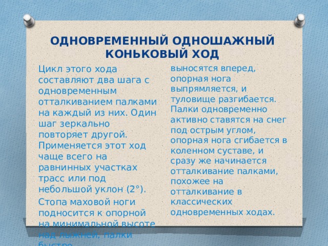 ОДНОВРЕМЕННЫЙ ОДНОШАЖНЫЙ КОНЬКОВЫЙ ХОД Цикл этого хода составляют два шага с одновременным отталкиванием палками на каждый из них. Один шаг зеркально повторяет другой. Применяется этот ход чаще всего на равнинных участках трасс или под небольшой уклон (2°). выносятся вперед, опорная нога выпрямляется, и туловище разгибается. Палки одновременно активно ставятся на снег под острым углом, опорная нога сгибается в коленном суставе, и сразу же начинается отталкивание палками, похожее на отталкивание в классических одновременных ходах. Стопа маховой ноги подносится к опорной на минимальной высоте над лыжней, палки быстро 