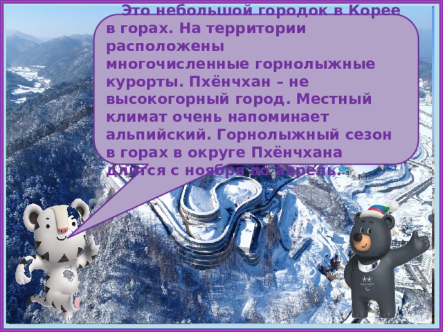 Пхёнчхан  Это небольшой городок в Корее в горах. На территории расположены многочисленные горнолыжные курорты. Пхёнчхан – не высокогорный город. Местный климат очень напоминает альпийский. Горнолыжный сезон в горах в округе Пхёнчхана длится с ноября по апрель.  