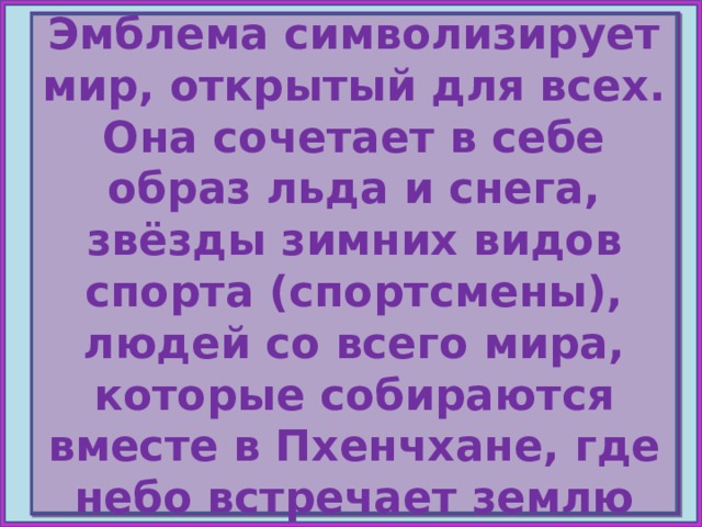 Эмблема символизирует мир, открытый для всех. Она сочетает в себе образ льда и снега, звёзды зимних видов спорта (спортсмены), людей со всего мира, которые собираются вместе в Пхенчхане, где небо встречает землю НЕБО ЗЕМЛЯ Ч С Е Н Е Л Г О В  Е Л Ё К Д Пхенчхан 2018 
