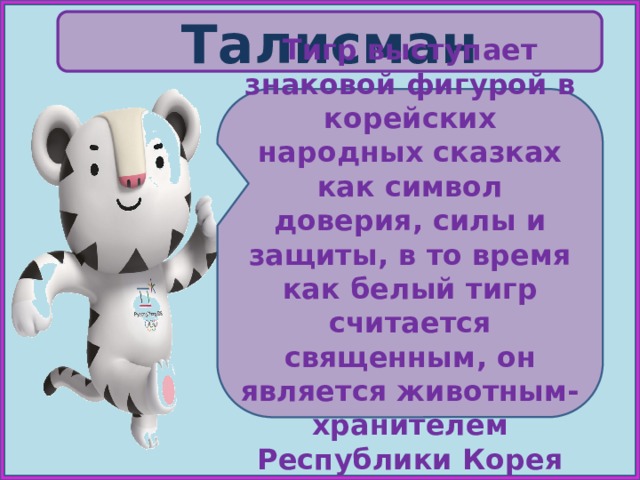 Талисман Тигр выступает знаковой фигурой в корейских народных сказках как символ доверия, силы и защиты, в то время как белый тигр считается священным, он является животным-хранителем Республики Корея 