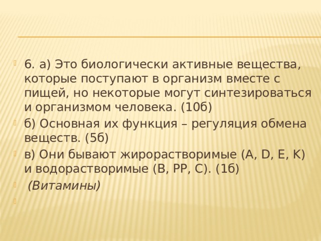 6. а) Это биологически активные вещества, которые поступают в организм вместе с пищей, но некоторые могут синтезироваться и организмом человека. (10б) б) Основная их функция – регуляция обмена веществ. (5б) в) Они бывают жирорастворимые (A, D, E, K) и водорастворимые (B, PP, C). (1б)  (Витамины)   