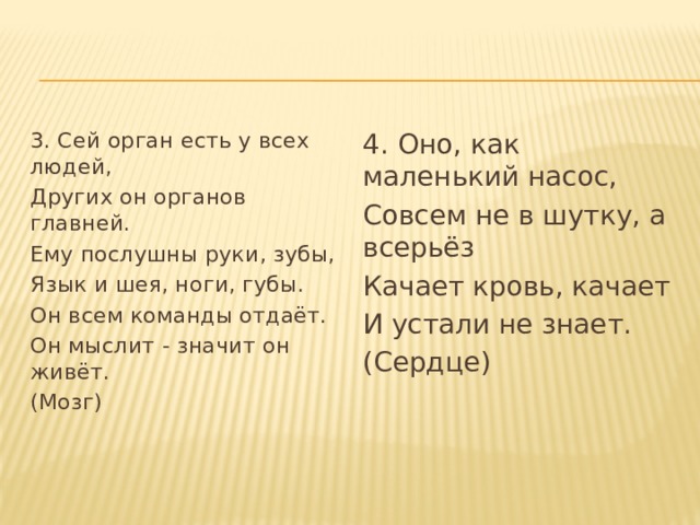 3. Сей орган есть у всех людей, 4. Оно, как маленький насос, Других он органов главней. Совсем не в шутку, а всерьёз Ему послушны руки, зубы, Качает кровь, качает Язык и шея, ноги, губы. И устали не знает. Он всем команды отдаёт. (Сердце) Он мыслит - значит он живёт. (Мозг)   