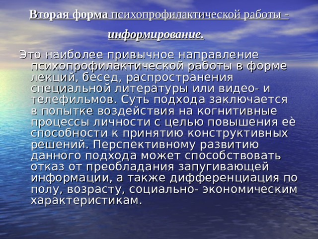 Вторая форма психопрофилактической работы - информирование.    Это наиболее привычное направление психопрофилактической работы в форме лекций, бесед, распространения специальной литературы или видео- и телефильмов. Суть подхода заключается в попытке воздействия на когнитивные процессы личности с целью повышения еѐ способности к принятию конструктивных решений. Перспективному развитию данного подхода может способствовать отказ от преобладания запугивающей информации, а также дифференциация по полу, возрасту, социально- экономическим характеристикам. 