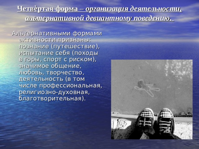 Четвѐртая форма – организация деятельности, альтернативной девиантному поведению.   Альтернативными формами активности признаны: познание (путешествие), испытание себя (походы в горы, спорт с риском), значимое общение, любовь, творчество, деятельность (в том числе профессиональная, религиозно-духовная, благотворительная). 