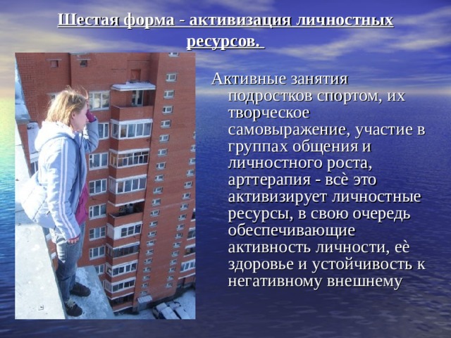 Шестая форма - активизация личностных ресурсов.   Активные занятия подростков спортом, их творческое самовыражение, участие в группах общения и личностного роста, арттерапия - всѐ это активизирует личностные ресурсы, в свою очередь обеспечивающие активность личности, еѐ здоровье и устойчивость к негативному внешнему 
