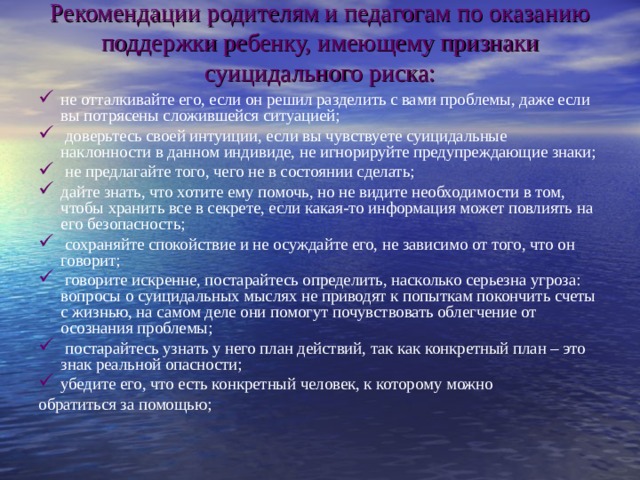 Рекомендации родителям и педагогам по оказанию поддержки ребенку, имеющему признаки суицидального риска:   не отталкивайте его, если он решил разделить с вами проблемы, даже если вы потрясены сложившейся ситуацией;  доверьтесь своей интуиции, если вы чувствуете суицидальные наклонности в данном индивиде, не игнорируйте предупреждающие знаки;  не предлагайте того, чего не в состоянии сделать; дайте знать, что хотите ему помочь, но не видите необходимости в том, чтобы хранить все в секрете, если какая-то информация может повлиять на его безопасность;  сохраняйте спокойствие и не осуждайте его, не зависимо от того, что он говорит;  говорите искренне, постарайтесь определить, насколько серьезна угроза: вопросы о суицидальных мыслях не приводят к попыткам покончить счеты с жизнью, на самом деле они помогут почувствовать облегчение от осознания проблемы;  постарайтесь узнать у него план действий, так как конкретный план – это знак реальной опасности; убедите его, что есть конкретный человек, к которому можно обратиться за помощью; 