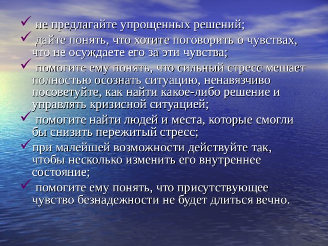  не предлагайте упрощенных решений;  дайте понять, что хотите поговорить о чувствах, что не осуждаете его за эти чувства;  помогите ему понять, что сильный стресс мешает полностью осознать ситуацию, ненавязчиво посоветуйте, как найти какое-либо решение и управлять кризисной ситуацией;  помогите найти людей и места, которые смогли бы снизить пережитый стресс; при малейшей возможности действуйте так, чтобы несколько изменить его внутреннее состояние;  помогите ему понять, что присутствующее чувство безнадежности не будет длиться вечно. 