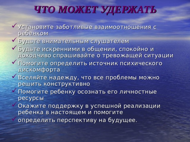 ЧТО МОЖЕТ УДЕРЖАТЬ   Установите заботливые взаимоотношения с ребенком Будьте внимательным слушателем Будьте искренними в общении, спокойно и доходчиво спрашивайте о тревожащей ситуации Помогите определить источник психического дискомфорта Вселяйте надежду, что все проблемы можно решить конструктивно Помогите ребенку осознать его личностные ресурсы Окажите поддержку в успешной реализации ребенка в настоящем и помогите определить перспективу на будущее. 