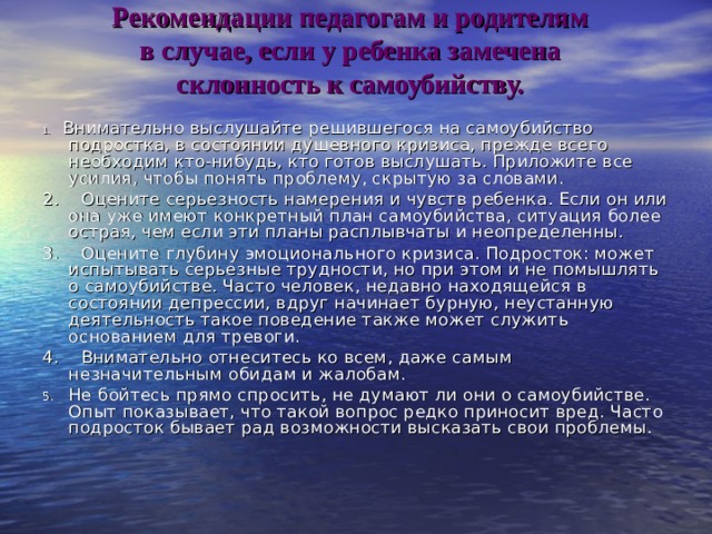 Рекомендации педагогам и родителям  в случае, если у ребенка замечена  склонность к самоубийству.   1.    Внимательно выслушайте решившегося на самоубийство подростка, в состоянии душевного кризиса, прежде всего необходим кто-нибудь, кто готов выслушать. Приложите все усилия, чтобы понять проблему, скрытую за словами. 2.    Оцените серьезность намерения и чувств ребенка. Если он или она уже имеют конкретный план самоубийства, ситуация более острая, чем если эти планы расплывчаты и неопределенны. 3.    Оцените глубину эмоционального кризиса. Подросток: может испытывать серьезные трудности, но при этом и не помышлять о самоубийстве. Часто человек, недавно находящейся в состоянии депрессии, вдруг начинает бурную, неустанную деятельность такое поведение также может служить основанием для тревоги. 4.    Внимательно отнеситесь ко всем, даже самым незначительным обидам и жалобам. 5.    Не бойтесь прямо спросить, не думают ли они о самоубийстве. Опыт показывает, что такой вопрос редко приносит вред. Часто подросток бывает рад возможности высказать свои проблемы. 