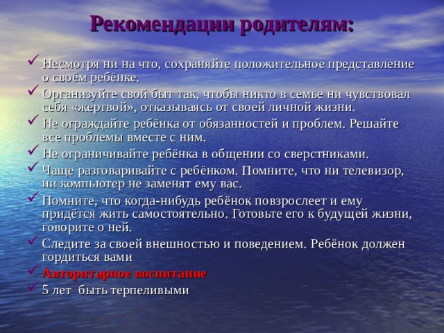 Рекомендации родителям:     Несмотря ни на что, сохраняйте положительное представление о своём ребёнке. Организуйте свой быт так, чтобы никто в семье ни чувствовал себя «жертвой», отказываясь от своей личной жизни. Не ограждайте ребёнка от обязанностей и проблем. Решайте все проблемы вместе с ним. Не ограничивайте ребёнка в общении со сверстниками. Чаще разговаривайте с ребёнком. Помните, что ни телевизор, ни компьютер не заменят ему вас. Помните, что когда-нибудь ребёнок повзрослеет и ему придётся жить самостоятельно. Готовьте его к будущей жизни, говорите о ней. Следите за своей внешностью и поведением. Ребёнок должен гордиться вами Авторитарное воспитание 5 лет быть терпеливыми 