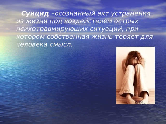  Суицид –осознанный акт устранения из жизни под воздействием острых психотравмирующих ситуаций, при котором собственная жизнь теряет для человека смысл.  
