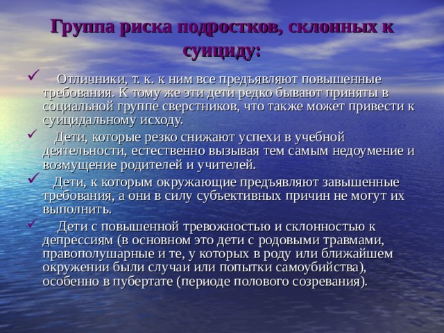 Группа риска подростков, склонных к суициду:       Отличники, т. к. к ним все предъявляют повышенные требования. К тому же эти дети редко бывают приняты в социальной группе сверстников, что также может привести к суицидальному исходу.     Дети, которые резко снижают успехи в учебной деятельности, естественно вызывая тем самым недоумение и возмущение родителей и учителей.    Дети, к которым окружающие предъявляют завышенные требования, а они в силу субъективных причин не могут их выполнить.      Дети с повышенной тревожностью и склонностью к депрессиям (в основном это дети с родовыми травмами, правополушарные и те, у которых в роду или ближайшем окружении были случаи или попытки самоубийства), особенно в пубертате (периоде полового созревания). 