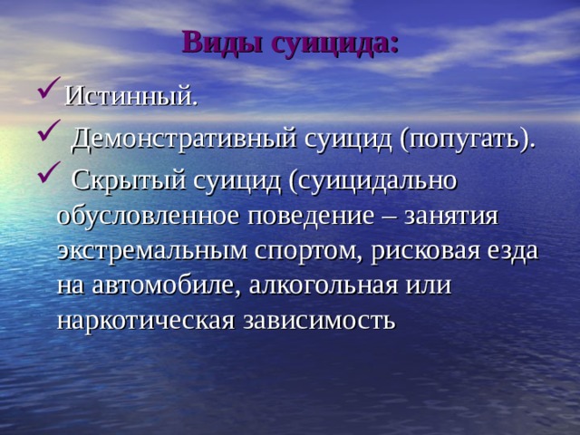 Виды суицида: Истинный.  Демонстративный суицид (попугать).  Скрытый суицид (суицидально обусловленное поведение – занятия экстремальным спортом, рисковая езда на автомобиле, алкогольная или наркотическая зависимость 