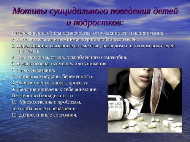 Мотивы суицидального поведения детей и подростков: 1.Переживание обиды,одиночества, отчужденности и непонимания. 2. Действительная или мнимая утрата любви родителей. 3. Переживания, связанные со смертью, разводом или уходом родителей из семьи. 4. Чувство вины, стыда, оскорбленного самолюбия. 5. Боязнь позора, насмешек или унижения. 6. Страх наказания. 7. Любовные неудачи, беременность. 8. Чувство мести, злобы, протеста. 9. Желание привлечь к себе внимание. 10. Чувство безнадежности. 11. Множественные проблемы, все глобальные и неразреши 1 2 . Депрессивные состояния. 