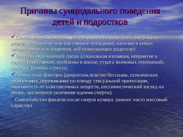 Причины суицидального поведения детей и подростков Семейная проблематика (потеря одного из родителей; смерть или развод, непринятие или постоянное осуждение; насилие в семье; авторитарное или напротив, всё позволяющие родители) Факторы окружающей среды (социальная изоляция, неприятие в группе сверстников; проблемы в школе; утрата значимых отношений; высокий уровень стресса; Личностные факторы (депрессия,чувство бессилия, психические заболевания, переживание по поводу сексуальной ориентации, зависимость от психоактивных веществ, пессимистический взгляд на жизнь, чрезмерное увлечение идеями смерти ). Самоубийство фанатов после смерти кумира. (имеют часто массовый характер). 