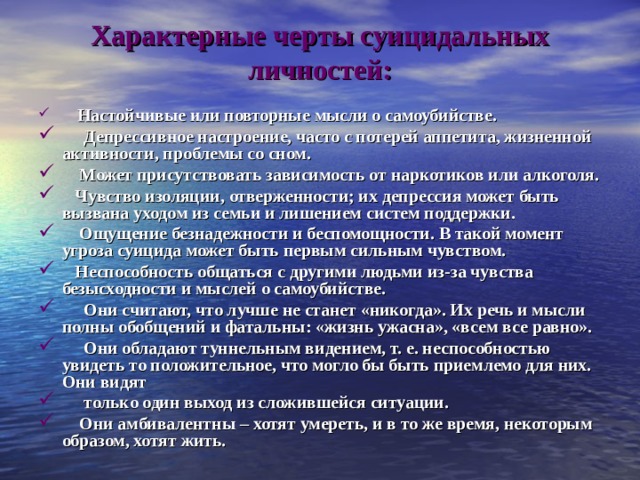 Характерные черты суицидальных личностей:      Настойчивые или повторные мысли о самоубийстве.      Депрессивное настроение, часто с потерей аппетита, жизненной активности, проблемы со сном.     Может присутствовать зависимость от наркотиков или алкоголя.    Чувство изоляции, отверженности; их депрессия может быть вызвана уходом из семьи и лишением систем поддержки.     Ощущение безнадежности и беспомощности. В такой момент угроза суицида может быть первым сильным чувством.    Неспособность общаться с другими людьми из-за чувства безысходности и мыслей о самоубийстве.      Они считают, что лучше не станет «никогда». Их речь и мысли полны обобщений и фатальны: «жизнь ужасна», «всем все равно».      Они обладают туннельным видением, т. е. неспособностью увидеть то положительное, что могло бы быть приемлемо для них. Они видят      только один выход из сложившейся ситуации.     Они амбивалентны – хотят умереть, и в то же время, некоторым образом, хотят жить. 