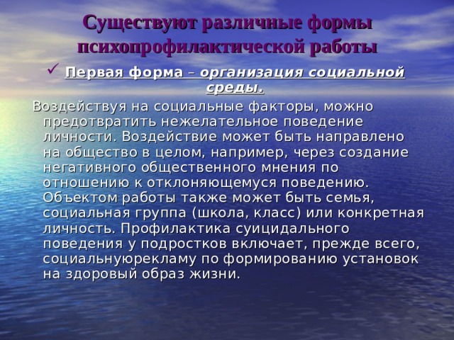 Существуют различные формы психопрофилактической работы Первая форма – организация социальной среды.  Воздействуя на социальные факторы, можно предотвратить нежелательное поведение личности. Воздействие может быть направлено на общество в целом, например, через создание негативного общественного мнения по отношению к отклоняющемуся поведению. Объектом работы также может быть семья, социальная группа (школа, класс) или конкретная личность. Профилактика суицидального поведения у подростков включает, прежде всего, социальнуюрекламу по формированию установок на здоровый образ жизни. 