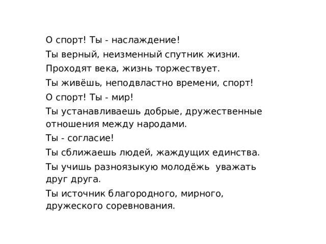 О спорт! Ты - наслаждение! Ты верный, неизменный спутник жизни. Проходят века, жизнь торжествует. Ты живёшь, неподвластно времени, спорт! О спорт! Ты - мир! Ты устанавливаешь добрые, дружественные отношения между народами. Ты - согласие! Ты сближаешь людей, жаждущих единства. Ты учишь разноязыкую молодёжь уважать друг друга. Ты источник благородного, мирного, дружеского соревнования. 