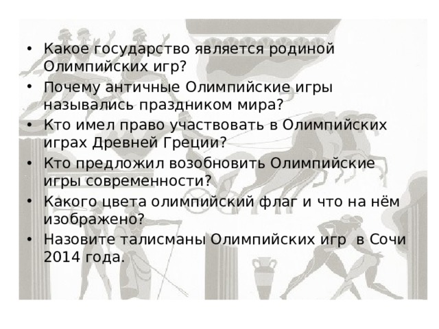 Какое государство является родиной Олимпийских игр? Почему античные Олимпийские игры назывались праздником мира? Кто имел право участвовать в Олимпийских играх Древней Греции? Кто предложил возобновить Олимпийские игры современности? Какого цвета олимпийский флаг и что на нём изображено? Назовите талисманы Олимпийских игр в Сочи 2014 года. 