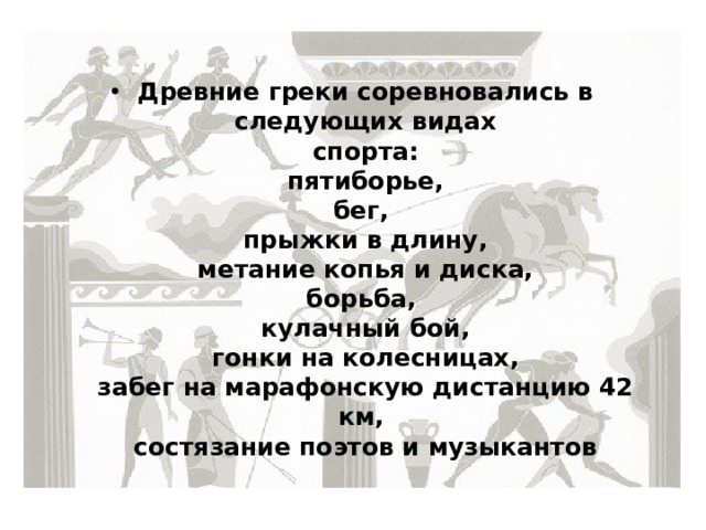 Древние греки соревновались в следующих видах  спорта:  пятиборье,  бег,  прыжки в длину,  метание копья и диска,  борьба,  кулачный бой,  гонки на колесницах,  забег на марафонскую дистанцию 42 км,  состязание поэтов и музыкантов 