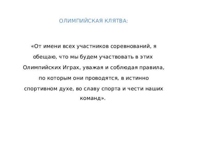 ОЛИМПИЙСКАЯ КЛЯТВА:  «От имени всех участников соревнований, я обещаю, что мы будем участвовать в этих Олимпийских Играх, уважая и соблюдая правила,  по которым они проводятся, в истинно спортивном духе, во славу спорта и чести наших команд».  