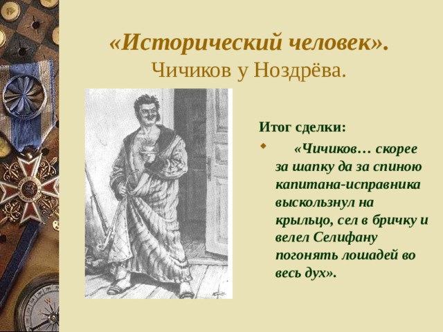 «Исторический человек».  Чичиков у Ноздрёва. Итог сделки:  «Чичиков… скорее за шапку да за спиною капитана-исправника выскользнул на крыльцо, сел в бричку и велел Селифану погонять лошадей во весь дух». 