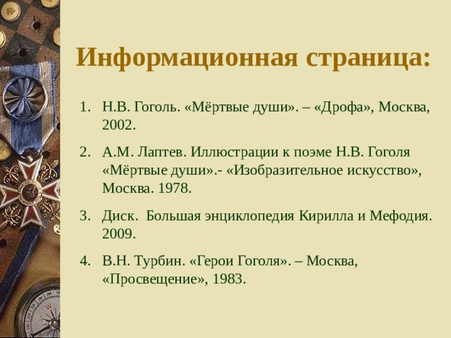 Информационная страница: Н.В. Гоголь. «Мёртвые души». – «Дрофа», Москва, 2002. А.М. Лаптев. Иллюстрации к поэме Н.В. Гоголя «Мёртвые души».- «Изобразительное искусство», Москва. 1978. Диск. Большая энциклопедия Кирилла и Мефодия. 2009. В.Н. Турбин. «Герои Гоголя». – Москва, «Просвещение», 1983. 