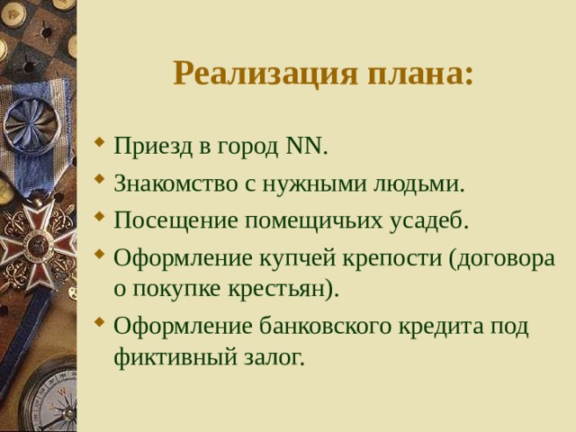 Реализация плана: Приезд в город NN . Знакомство с нужными людьми. Посещение помещичьих усадеб. Оформление купчей крепости (договора о покупке крестьян). Оформление банковского кредита под фиктивный залог. 