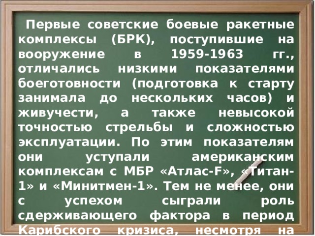  Первые советские боевые ракетные комплексы (БРК), поступившие на вооружение в 1959-1963 гг., отличались низкими показателями боеготовности (подготовка к старту занимала до нескольких часов) и живучести, а также невысокой точностью стрельбы и сложностью эксплуатации. По этим показателям они уступали американским комплексам с МБР «Атлас-F», «Титан-1» и «Минитмен-1». Тем не менее, они с успехом сыграли роль сдерживающего фактора в период Карибского кризиса, несмотря на свою малочисленность. В 1962 г. РВСН располагали всего 30 пусковыми установками для МБР Р-16 и Р-7А, а США имели 203 установки. 