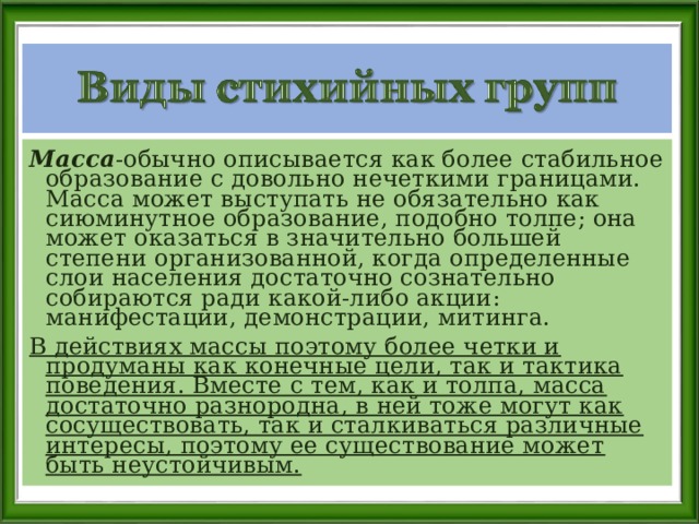 Масса -обычно описывается как более стабильное образование с довольно нечеткими границами. Масса может выступать не обязательно как сиюминутное образование, подобно толпе; она может оказаться в значительно большей степени организованной, когда определенные слои населения достаточно сознательно собираются ради какой-либо акции: манифестации, демонстрации, митинга. В действиях массы поэтому более четки и продуманы как конечные цели, так и тактика поведения. Вместе с тем, как и толпа, масса достаточно разнородна, в ней тоже могут как сосуществовать, так и сталкиваться различные интересы, поэтому ее существование может быть неустойчивым.  