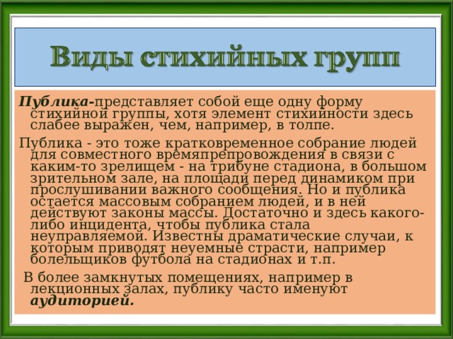Публика- представляет собой еще одну форму стихийной группы, хотя элемент стихийности здесь слабее выражен, чем, например, в толпе. Публика - это тоже кратковременное собрание людей для совместного времяпрепровождения в связи с каким-то зрелищем - на трибуне стадиона, в большом зрительном зале, на площади перед динамиком при прослушивании важного сообщения. Но и публика остается массовым собранием людей, и в ней действуют законы массы. Достаточно и здесь какого-либо инцидента, чтобы публика стала неуправляемой. Известны драматические случаи, к которым приводят неуемные страсти, например болельщиков футбола на стадионах и т.п.  В более замкнутых помещениях, например в лекционных залах, публику часто именуют аудиторией.  