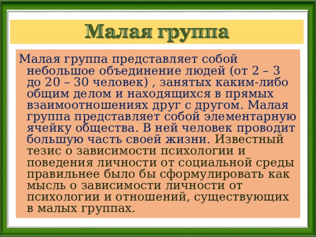 Малая группа представляет собой небольшое объединение людей (от 2 – 3 до 20 – 30 человек) , занятых каким-либо общим делом и находящихся в прямых взаимоотношениях друг с другом. Малая группа представляет собой элементарную ячейку общества. В ней человек проводит большую часть своей жизни. Известный тезис о зависимости психологии и поведения личности от социальной среды правильнее было бы сформулировать как мысль о зависимости личности от психологии и отношений, существующих в малых группах. 