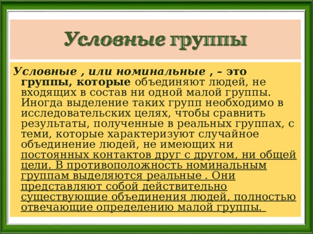 Условные , или номинальные , – это группы, которые объединяют людей, не входящих в состав ни одной малой группы. Иногда выделение таких групп необходимо в исследовательских целях, чтобы сравнить результаты, полученные в реальных группах, с теми, которые характеризуют случайное объединение людей, не имеющих ни постоянных контактов друг с другом, ни общей цели. В противоположность номинальным группам выделяются реальные . Они представляют собой действительно существующие объединения людей, полностью отвечающие определению малой группы.  