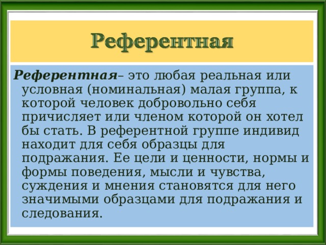 Референтная – это любая реальная или условная (номинальная) малая группа, к которой человек добровольно себя причисляет или членом которой он хотел бы стать. В референтной группе индивид находит для себя образцы для подражания. Ее цели и ценности, нормы и формы поведения, мысли и чувства, суждения и мнения становятся для него значимыми образцами для подражания и следования. 