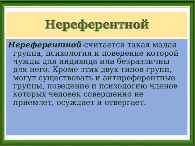 Нереферентной -считается такая малая группа, психология и поведение которой чужды для индивида или безразличны для него. Кроме этих двух типов групп, могут существовать и антиреферентные группы, поведение и психологию членов которых человек совершенно не приемлет, осуждает и отвергает. 