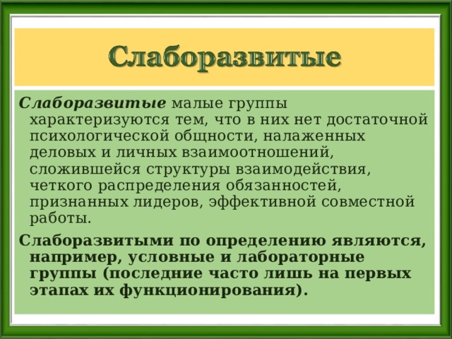 Слаборазвитые малые группы характеризуются тем, что в них нет достаточной психологической общности, налаженных деловых и личных взаимоотношений, сложившейся структуры взаимодействия, четкого распределения обязанностей, признанных лидеров, эффективной совместной работы. Слаборазвитыми по определению являются, например, условные и лабораторные группы (последние часто лишь на первых этапах их функционирования). 