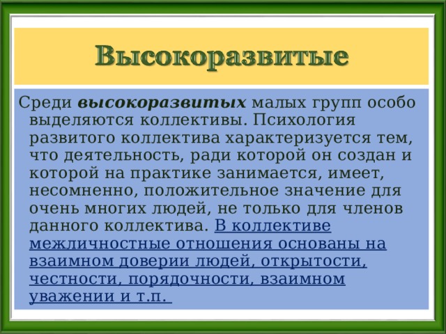 Среди высокоразвитых малых групп особо выделяются коллективы. Психология развитого коллектива характеризуется тем, что деятельность, ради которой он создан и которой на практике занимается, имеет, несомненно, положительное значение для очень многих людей, не только для членов данного коллектива. В коллективе межличностные отношения основаны на взаимном доверии людей, открытости, честности, порядочности, взаимном уважении и т.п.  
