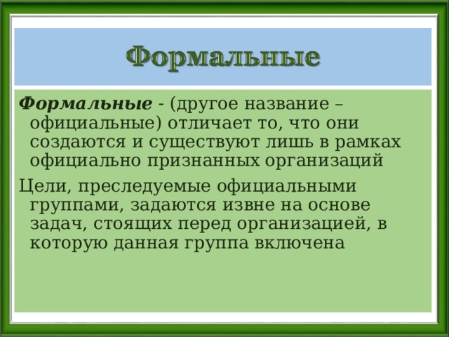 Формальные - (другое название – официальные) отличает то, что они создаются и существуют лишь в рамках официально признанных организаций Цели, преследуемые официальными группами, задаются извне на основе задач, стоящих перед организацией, в которую данная группа включена 