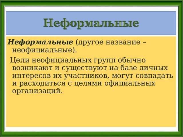 Неформальные (другое название –неофициальные).  Цели неофициальных групп обычно возникают и существуют на базе личных интересов их участников, могут совпадать и расходиться с целями официальных организаций. 