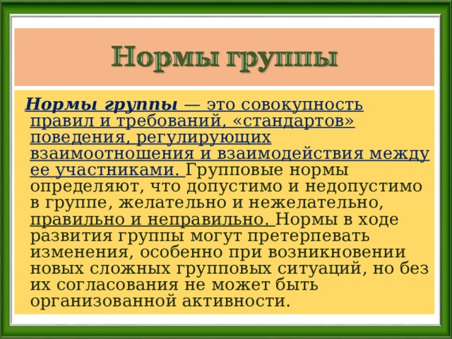  Нормы группы — это совокупность правил и требований, «стандартов» поведения, регулирующих взаимоотношения и взаимодействия между ее участниками. Групповые нормы определяют, что допустимо и недопустимо в группе, желательно и нежелательно, правильно и неправильно. Нормы в ходе развития группы могут претерпевать изменения, особенно при возникновении новых сложных групповых ситуаций, но без их согласования не может быть организованной активности. 