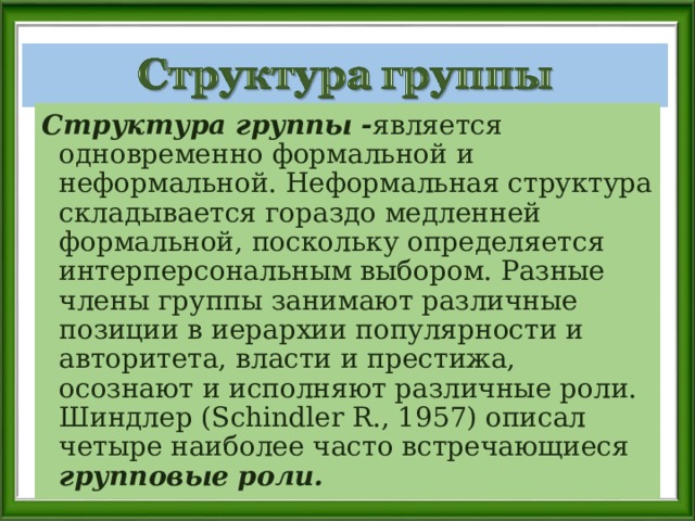 Структура группы - является одновременно формальной и неформальной. Неформальная структура складывается гораздо медленней формальной, поскольку определяется интерперсональным выбором. Разные члены группы занимают различные позиции в иерархии популярности и авторитета, власти и престижа, осознают и исполняют различные роли. Шиндлер (Schindler R., 1957) описал четыре наиболее часто встречающиеся групповые роли. 