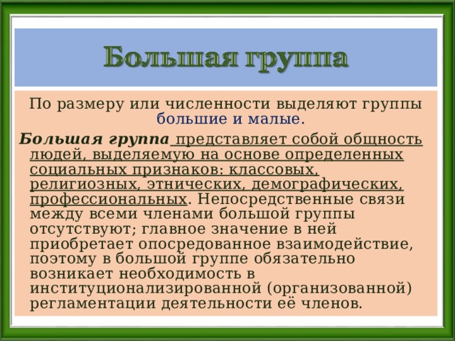 По размеру или численности выделяют группы большие и малые. Большая группа  представляет собой общность людей, выделяемую на основе определенных социальных признаков: классовых, религиозных, этнических, демографических, профессиональных . Непосредственные связи между всеми членами большой группы отсутствуют; главное значение в ней приобретает опосредованное взаимодействие, поэтому в большой группе обязательно возникает необходимость в институционализированной (организованной) регламентации деятельности её членов. 