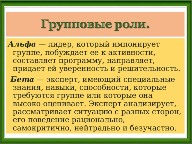 Альфа — лидер, который импонирует группе, побуждает ее к активности, составляет программу, направляет, придает ей уверенность и решительность.  Бета — эксперт, имеющий специальные знания, навыки, способности, которые требуются группе или которые она высоко оценивает. Эксперт анализирует, рассматривает ситуацию с разных сторон, его поведение рационально, самокритично, нейтрально и безучастно. 