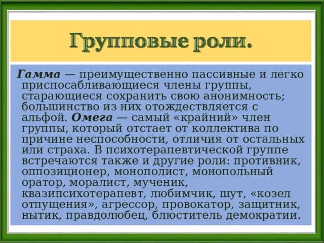  Гамма — преимущественно пассивные и легко приспосабливающиеся члены группы, старающиеся сохранить свою анонимность; большинство из них отождествляется с альфой. Омега — самый «крайний» член группы, который отстает от коллектива по причине неспособности, отличия от остальных или страха. В психотерапевтической группе встречаются также и другие роли: противник, оппозиционер, монополист, монопольный оратор, моралист, мученик, квазипсихотерапевт, любимчик, шут, «козел отпущения», агрессор, провокатор, защитник, нытик, правдолюбец, блюститель демократии. 