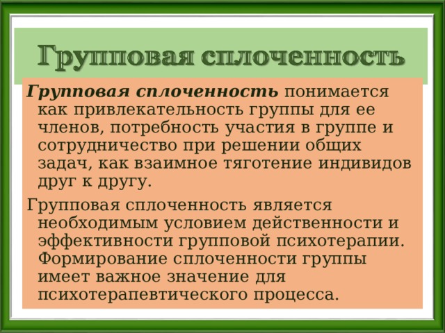 Групповая сплоченность понимается как привлекательность группы для ее членов, потребность участия в группе и сотрудничество при решении общих задач, как взаимное тяготение индивидов друг к другу. Групповая сплоченность является необходимым условием действенности и эффективности групповой психотерапии. Формирование сплоченности группы имеет важное значение для психотерапевтического процесса. 